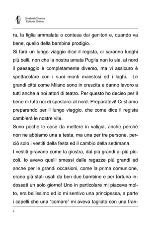 GiveMeAChance
Editoria Online
8
ra, la figlia ammalata o contesa dai genitori e, quando va
bene, quello della bambina prodigio.
Si farà un lungo viaggio dice il regista, ci saranno luoghi
più belli, non che la nostra amata Puglia non lo sia, al nord
il paesaggio è completamente diverso, ma vi assicuro è
spettacolare con i suoi monti maestosi ed i laghi. Le
grandi città come Milano sono in crescita e danno lavoro a
tutti anche a noi attori di teatro. Per questo ho deciso per il
bene di tutti noi di spostarci al nord. Preparatevi! Ci stiamo
preparando per il lungo viaggio, che come dice il regista
cambierà le nostre vite.
Sono poche le cose da mettere in valigia, anche perché
non ne abbiamo una a testa, ma una per tre persone, per-
ciò solo i vestiti della festa ed il cambio della settimana.
I vestiti giravano come la giostra, dai più grandi ai più pic-
coli. Io avevo quelli smessi dalle ragazze più grandi ed
anche per le grandi occasioni, come la prima comunione,
erano già stati usati da ben due bambine e per fortuna in-
dossati un solo giorno! Uno in particolare mi piaceva mol-
to, era bellissimo ed io mi sentivo una principessa, a parte
i capelli che una “comare” mi aveva tagliato con una fran-
 