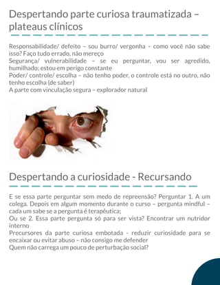 Despertando parte curiosa traumatizada –
plateaus clínicos
Responsabilidade/ defeito – sou burro/ vergonha – como você não sabe
isso? Faço tudo errado, não mereço
Segurança/ vulnerabilidade – se eu perguntar, vou ser agredido,
humilhado; estou em perigo constante
Poder/ controle/ escolha – não tenho poder, o controle está no outro, não
tenho escolha (de saber)
A parte com vinculação segura – explorador natural
Despertando a curiosidade - Recursando
E se essa parte perguntar sem medo de repreensão? Perguntar 1. A um
colega. Depois em algum momento durante o curso – pergunta mindful –
cada um sabe se a pergunta é terapêutica;
Ou se 2. Essa parte pergunta só para ser vista? Encontrar um nutridor
interno
Precursores da parte curiosa embotada - reduzir curiosidade para se
encaixar ou evitar abuso – não consigo me defender
Quem não carrega um pouco de perturbação social?
 