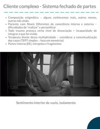 Cliente complexo - Sistema fechado de partes
Composição enigmática – alguns conhecemos mais, outros menos,
outros não ainda
Paciente com Níveis Diferentes de consciência interna e externa –
diﬁculdades de “realizar” e personiﬁcar
Todo trauma provoca certo nível de dissociação = incapacidade de
integrar o que foi vivido
Terapeuta diante dessa multiplicidade – considerar a conceitualização
dos casos (TEPT simples – foco em memórias)
Partes inteiras (EE), introjetos e fragmentos
Sentimento interior de vazio, isolamento
 