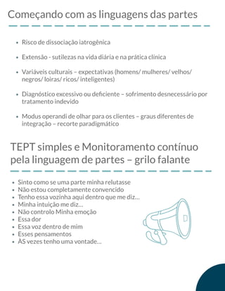 Começando com as linguagens das partes
Risco de dissociação iatrogênica
Extensão - sutilezas na vida diária e na prática clínica
Variáveis culturais – expectativas (homens/ mulheres/ velhos/
negros/ loiras/ ricos/ inteligentes)
Diagnóstico excessivo ou deﬁciente – sofrimento desnecessário por
tratamento indevido
Modus operandi de olhar para os clientes – graus diferentes de
integração – recorte paradigmático
TEPT simples e Monitoramento contínuo
pela linguagem de partes – grilo falante
Sinto como se uma parte minha relutasse
Não estou completamente convencido
Tenho essa vozinha aqui dentro que me diz…
Minha intuição me diz…
Não controlo Minha emoção
Essa dor
Essa voz dentro de mim
Esses pensamentos
ÀS vezes tenho uma vontade…
 