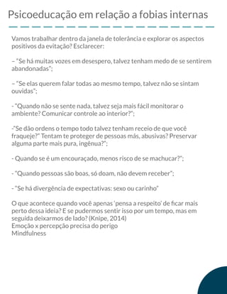 Psicoeducação em relação a fobias internas
Vamos trabalhar dentro da janela de tolerância e explorar os aspectos
positivos da evitação? Esclarecer:
– “Se há muitas vozes em desespero, talvez tenham medo de se sentirem
abandonadas”;
– “Se elas querem falar todas ao mesmo tempo, talvez não se sintam
ouvidas”;
- “Quando não se sente nada, talvez seja mais fácil monitorar o
ambiente? Comunicar controle ao interior?”;
-”Se dão ordens o tempo todo talvez tenham receio de que você
fraqueje?” Tentam te proteger de pessoas más, abusivas? Preservar
alguma parte mais pura, ingênua?”;
- Quando se é um encouraçado, menos risco de se machucar?”;
- “Quando pessoas são boas, só doam, não devem receber”;
- “Se há divergência de expectativas: sexo ou carinho”
O que acontece quando você apenas ‘pensa a respeito’ de ﬁcar mais
perto dessa ideia? E se pudermos sentir isso por um tempo, mas em
seguida deixarmos de lado? (Knipe, 2014)
Emoção x percepção precisa do perigo
Mindfulness
 