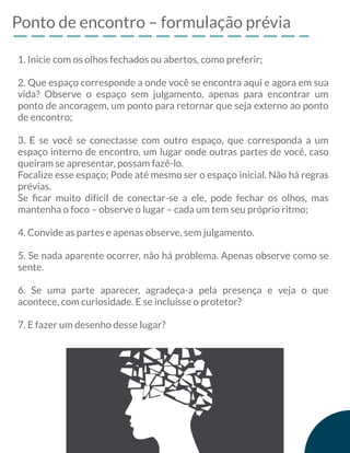 Ponto de encontro – formulação prévia
1. Inicie com os olhos fechados ou abertos, como preferir;
2. Que espaço corresponde a onde você se encontra aqui e agora em sua
vida? Observe o espaço sem julgamento, apenas para encontrar um
ponto de ancoragem, um ponto para retornar que seja externo ao ponto
de encontro;
3. E se você se conectasse com outro espaço, que corresponda a um
espaço interno de encontro, um lugar onde outras partes de você, caso
queiram se apresentar, possam fazê-lo.
Focalize esse espaço; Pode até mesmo ser o espaço inicial. Não há regras
prévias.
Se ﬁcar muito difícil de conectar-se a ele, pode fechar os olhos, mas
mantenha o foco – observe o lugar – cada um tem seu próprio ritmo;
4. Convide as partes e apenas observe, sem julgamento.
5. Se nada aparente ocorrer, não há problema. Apenas observe como se
sente.
6. Se uma parte aparecer, agradeça-a pela presença e veja o que
acontece, com curiosidade. E se incluisse o protetor?
7. E fazer um desenho desse lugar?
 