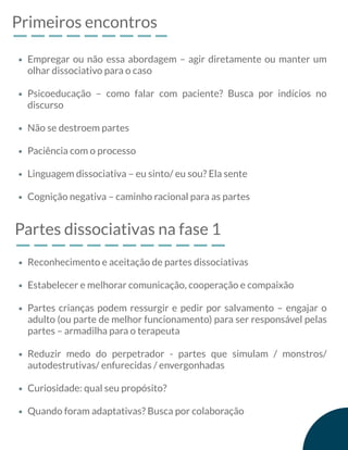 Primeiros encontros
Empregar ou não essa abordagem – agir diretamente ou manter um
olhar dissociativo para o caso
Psicoeducação – como falar com paciente? Busca por indícios no
discurso
Não se destroem partes
Paciência com o processo
Linguagem dissociativa – eu sinto/ eu sou? Ela sente
Cognição negativa – caminho racional para as partes
Partes dissociativas na fase 1
Reconhecimento e aceitação de partes dissociativas
Estabelecer e melhorar comunicação, cooperação e compaixão
Partes crianças podem ressurgir e pedir por salvamento – engajar o
adulto (ou parte de melhor funcionamento) para ser responsável pelas
partes – armadilha para o terapeuta
Reduzir medo do perpetrador - partes que simulam / monstros/
autodestrutivas/ enfurecidas / envergonhadas
Curiosidade: qual seu propósito?
Quando foram adaptativas? Busca por colaboração
 