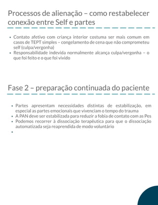 Processos de alienação – como restabelecer
conexão entre Self e partes
Contato afetivo com criança interior costuma ser mais comum em
casos de TEPT simples – congelamento de cena que não comprometeu
self (culpa/vergonha)
Responsabilidade indevida normalmente alcança culpa/vergonha – o
que foi feito e o que foi vivido
Fase 2 – preparação continuada do paciente
Partes apresentam necessidades distintas de estabilização, em
especial as partes emocionais que vivenciam o tempo do trauma
A PAN deve ser estabilizada para reduzir a fobia de contato com as Pes
Podemos recorrer à dissociação terapêutica para que o dissociação
automatizada seja reaprendida de modo voluntário
 