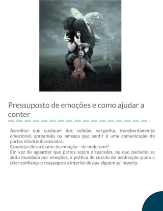 Pressuposto de emoções e como ajudar a
conter
Acreditar que qualquer dor, solidão, vergonha, transbordamento
emocional, apreensão ou ameaça que sentir é uma comunicação de
partes infantis dissociadas;
Conduta clínica diante da emoção – de onde vem?
Em vez de aguardar que partes sejam disparadas, ou que paciente se
sinta inundada por emoções, a prática do círculo de meditação ajuda a
criar conﬁança e reassegura o interior de que alguém se importa.
 