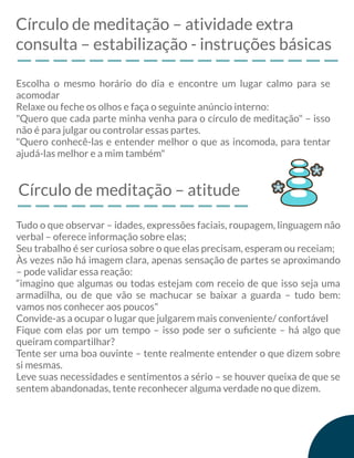 Círculo de meditação – atividade extra
consulta – estabilização - instruções básicas
Escolha o mesmo horário do dia e encontre um lugar calmo para se
acomodar
Relaxe ou feche os olhos e faça o seguinte anúncio interno:
"Quero que cada parte minha venha para o círculo de meditação" – isso
não é para julgar ou controlar essas partes.
"Quero conhecê-las e entender melhor o que as incomoda, para tentar
ajudá-las melhor e a mim também"
Círculo de meditação – atitude
Tudo o que observar – idades, expressões faciais, roupagem, linguagem não
verbal – oferece informação sobre elas;
Seu trabalho é ser curiosa sobre o que elas precisam, esperam ou receiam;
Às vezes não há imagem clara, apenas sensação de partes se aproximando
– pode validar essa reação:
“imagino que algumas ou todas estejam com receio de que isso seja uma
armadilha, ou de que vão se machucar se baixar a guarda – tudo bem:
vamos nos conhecer aos poucos"
Convide-as a ocupar o lugar que julgarem mais conveniente/ confortável
Fique com elas por um tempo – isso pode ser o suﬁciente – há algo que
queiram compartilhar?
Tente ser uma boa ouvinte – tente realmente entender o que dizem sobre
si mesmas.
Leve suas necessidades e sentimentos a sério – se houver queixa de que se
sentem abandonadas, tente reconhecer alguma verdade no que dizem.
 