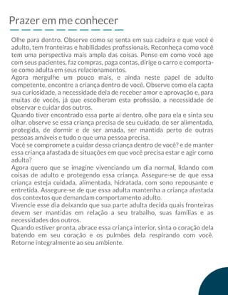 Prazer em me conhecer
Olhe para dentro. Observe como se senta em sua cadeira e que você é
adulto, tem fronteiras e habilidades proﬁssionais. Reconheça como você
tem uma perspectiva mais ampla das coisas. Pense em como você age
com seus pacientes, faz compras, paga contas, dirige o carro e comporta-
se como adulta em seus relacionamentos.
Agora mergulhe um pouco mais, e ainda neste papel de adulto
competente, encontre a criança dentro de você. Observe como ela capta
sua curiosidade, a necessidade dela de receber amor e aprovação e, para
muitas de vocês, já que escolheram esta proﬁssão, a necessidade de
observar e cuidar dos outros.
Quando tiver encontrado essa parte aí dentro, olhe para ela e sinta seu
olhar. observe se essa criança precisa de seu cuidado, de ser alimentada,
protegida, de dormir e de ser amada, ser mantida perto de outras
pessoas amáveis e tudo o que uma pessoa precisa.
Você se compromete a cuidar dessa criança dentro de você? e de manter
essa criança afastada de situações em que você precisa estar e agir como
adulta?
Agora quero que se imagine vivenciando um dia normal, lidando com
coisas de adulto e protegendo essa criança. Assegure-se de que essa
criança esteja cuidada, alimentada, hidratada, com sono repousante e
entretida. Assegure-se de que essa adulta mantenha a criança afastada
dos contextos que demandam comportamento adulto.
Vivencie esse dia deixando que sua parte adulta decida quais fronteiras
devem ser mantidas em relação a seu trabalho, suas famílias e as
necessidades dos outros.
Quando estiver pronta, abrace essa criança interior, sinta o coração dela
batendo em seu coração e os pulmões dela respirando com você.
Retorne integralmente ao seu ambiente.
 