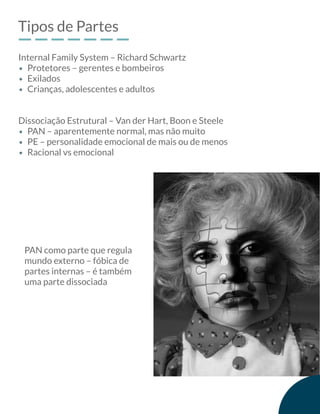 Tipos de Partes
Internal Family System – Richard Schwartz
Dissociação Estrutural – Van der Hart, Boon e Steele
Protetores – gerentes e bombeiros
Exilados
Crianças, adolescentes e adultos
PAN – aparentemente normal, mas não muito
PE – personalidade emocional de mais ou de menos
Racional vs emocional
PAN como parte que regula
mundo externo – fóbica de
partes internas – é também
uma parte dissociada
 