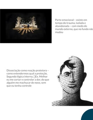 Parte emocional – existe em
tempo do trauma, isolada e
abandonada – com medo do
mundo externo, que no fundo não
mudou
Dissociação como reação protetora –
como entendermos qual a proteção,
Segundo lógica interna. ฀Ex. Melhor
eu me cortar e controlar a dor, do que
alguém me machucar de novo, sem
que eu tenha controle
 