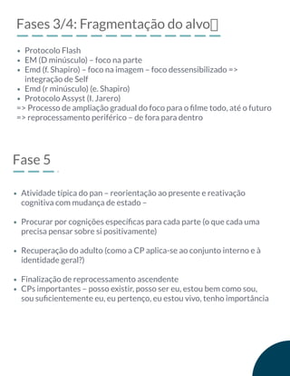 Fases 3/4: Fragmentação do alvo฀
=> Processo de ampliação gradual do foco para o ﬁlme todo, até o futuro
=> reprocessamento periférico – de fora para dentro
Protocolo Flash
EM (D minúsculo) – foco na parte
Emd (f. Shapiro) – foco na imagem – foco dessensibilizado =>
integração de Self
Emd (r minúsculo) (e. Shapiro)
Protocolo Assyst (I. Jarero)
Fase 5
Atividade típica do pan – reorientação ao presente e reativação
cognitiva com mudança de estado –
Procurar por cognições especíﬁcas para cada parte (o que cada uma
precisa pensar sobre si positivamente)
Recuperação do adulto (como a CP aplica-se ao conjunto interno e à
identidade geral?)
Finalização de reprocessamento ascendente
CPs importantes – posso existir, posso ser eu, estou bem como sou,
sou suﬁcientemente eu, eu pertenço, eu estou vivo, tenho importância
 
