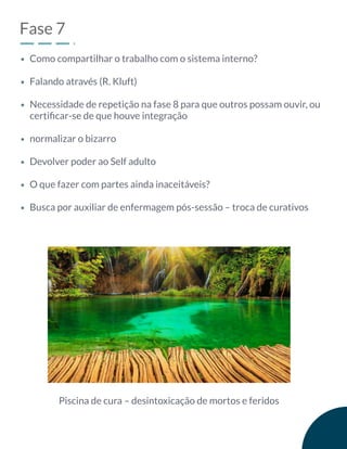Fase 7
Como compartilhar o trabalho com o sistema interno?
Falando através (R. Kluft)
Necessidade de repetição na fase 8 para que outros possam ouvir, ou
certiﬁcar-se de que houve integração
normalizar o bizarro
Devolver poder ao Self adulto
O que fazer com partes ainda inaceitáveis?
Busca por auxiliar de enfermagem pós-sessão – troca de curativos
Piscina de cura – desintoxicação de mortos e feridos
 