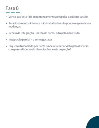 Fase 8
Ver se paciente fala espontaneamente a respeito da última sessão
Relacionamentos internos não-trabalhados são pouco responsivos a
mudanças
Receio de integração – perda de parte/ luto pelo não vivido
Integração parcial – a ser negociada
O que foi trabalhado por parte emocional ser revisto pelo discurso
com pan – discurso de dissociação x meta cognição?
 