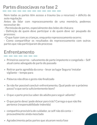 Partes dissociavas na fase 2
Nem todas as partes têm acesso a trauma (ou a recursos) = déﬁcits de
auto regulação
Antes de lidar com reprocessamento de uma memória, podemos
necessitar de:
- Permissão de partes, especialmente dos leões de chácara;
- Deﬁnição de quem deve participar e de quem deve ser poupado do
processo;
- O que fazer com as crianças, enquanto reprocessamento ocorre;
- Como compartilhar os resultados do reprocessamento com outras
partes que não participaram do processo
Enfrentamento
Primeiros socorros - salvamento de parte impotente e congelada – Self
atual como advogado de parte do passado
Retirar parte agredida da cena – levar ao lugar Seguro/ instalar
vigilante – tempo para
Palavras não ditas e gesto não ﬁnalizado
Se não for possível concluir enfrentamento, Qual pode ser o próximo
passo? o que seria suﬁcientemente bom?
O que a parte precisa saber do adulto para seguir adiante?
O que parte deve/ pode deixar para trás? Carrega o que não lhe
pertence (responsabilidade indevida)
companhia provisória de cuidador, se self não dá conta –
provavelmente ainda mesclado
Agradecimento pelas partes que atuaram nesta fase
 