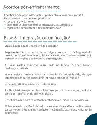 Acordos pós-enfrentamento
Redeﬁnição de papéis das partes – parte crítica conﬁar mais no self
Fisioterapia – o que deve ser praticado?
receber afeto, carinho;
dizer não, estabelecer limites adequados, assertividade;
capacidade de se conter e de apenas observar
Fase 3 - Integração ou uniﬁcação?
Qual é a capacidade integrativa do paciente?
Se pacientes têm muitas partes, isso signiﬁca um jeito mais fragmentado
de estar no presente (menos tolerância a estímulos internos e externos),
de regular emoções e de integrar a autobiograﬁa.
Algumas partes aparecem mais tarde na terapia, quando houver
conﬁança suﬁciente.
Novas defesas podem aparecer – receio do desconhecido, de que
integração das partes pode signiﬁcar nova perda de identidade.
Receio da intimidade interior e interpessoal.
Realização do tempo perdido – luto pelo que não houve (oportunidades
perdidas – proﬁssionais, afetivas, ideais).
Redeﬁnição da biograﬁa pessoal e realização do tempo limitado por vir.
.
Elaborar vazio e silêncio interior – receios de solidão – muitas vezes
partes foram criadas para combater negligência/ abandono externo de
cuidadores.
 