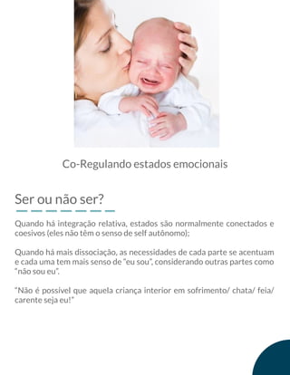 Ser ou não ser?
Co-Regulando estados emocionais
Quando há integração relativa, estados são normalmente conectados e
coesivos (eles não têm o senso de self autônomo);
Quando há mais dissociação, as necessidades de cada parte se acentuam
e cada uma tem mais senso de “eu sou”, considerando outras partes como
“não sou eu”.
“Não é possível que aquela criança interior em sofrimento/ chata/ feia/
carente seja eu!”
 