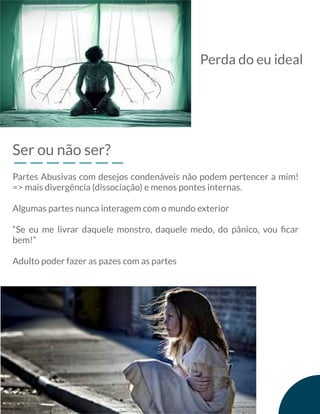Ser ou não ser?
Partes Abusivas com desejos condenáveis não podem pertencer a mim!
=> mais divergência (dissociação) e menos pontes internas.
Algumas partes nunca interagem com o mundo exterior
“Se eu me livrar daquele monstro, daquele medo, do pânico, vou ﬁcar
bem!”
Adulto poder fazer as pazes com as partes
Perda do eu ideal
 