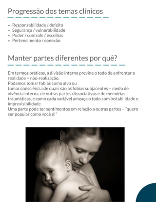 Progressão dos temas clínicos
Responsabilidade / defeito
Segurança / vulnerabilidade
Poder / controle / escolhas
Pertencimento / conexão
Manter partes diferentes por quê?
Em termos práticos, a divisão interna previne o todo de enfrentar a
realidade = não-realização.
Podemos tomar fobias como alvo ou
tomar consciência de quais são as fobias subjacentes = medo de
vivência interna, de outras partes dissociativas e de memórias
traumáticas, e como cada variável ameaça o todo com instabilidade e
imprevisibilidade.
Uma parte pode ter sentimentos em relação a outras partes – “quero
ser popular como você é!”
 