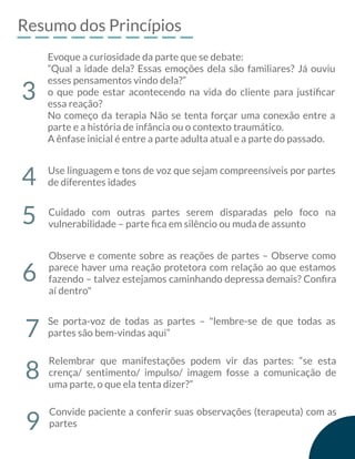 Resumo dos Princípios
Evoque a curiosidade da parte que se debate:
“Qual a idade dela? Essas emoções dela são familiares? Já ouviu
esses pensamentos vindo dela?”
o que pode estar acontecendo na vida do cliente para justiﬁcar
essa reação?
No começo da terapia Não se tenta forçar uma conexão entre a
parte e a história de infância ou o contexto traumático.
A ênfase inicial é entre a parte adulta atual e a parte do passado.
3
Use linguagem e tons de voz que sejam compreensíveis por partes
de diferentes idades4
Cuidado com outras partes serem disparadas pelo foco na
vulnerabilidade – parte ﬁca em silêncio ou muda de assunto5
Observe e comente sobre as reações de partes – Observe como
parece haver uma reação protetora com relação ao que estamos
fazendo – talvez estejamos caminhando depressa demais? Conﬁra
aí dentro"
6
Se porta-voz de todas as partes – "lembre-se de que todas as
partes são bem-vindas aqui”7
Relembrar que manifestações podem vir das partes: “se esta
crença/ sentimento/ impulso/ imagem fosse a comunicação de
uma parte, o que ela tenta dizer?”
8
9
Convide paciente a conferir suas observações (terapeuta) com as
partes
 