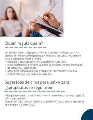 Quem regula quem?
Terapeutas deveriam prestar atenção à própria vivência somática
quando estiverem com o paciente = mindful e presents – estou com
você e comigo ao mesmo tempo
focalizar a ativação de vivências positivas na terapia,
ajudar o paciente a ter uma vivência positiva de ser compreendido,
de tolerar seu sofrimento,
Identiﬁcar quais mudanças afetam o sofrimento (testemunho),
reconhecer que não podemos salvá-los
Sugestões de cima para baixo para
฀terapeutas se regularem
Meu paciente está com raiva de mim => meu cliente sente-se rejeitado
e incompreendido
Estou com raiva ou com medo? E se eu der um passo atrás e encontrar
um pouco mais de espaço?
 
