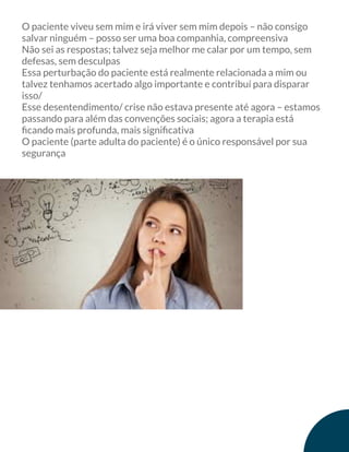 O paciente viveu sem mim e irá viver sem mim depois – não consigo
salvar ninguém – posso ser uma boa companhia, compreensiva
Não sei as respostas; talvez seja melhor me calar por um tempo, sem
defesas, sem desculpas
Essa perturbação do paciente está realmente relacionada a mim ou
talvez tenhamos acertado algo importante e contribuí para disparar
isso/
Esse desentendimento/ crise não estava presente até agora – estamos
passando para além das convenções sociais; agora a terapia está
ﬁcando mais profunda, mais signiﬁcativa
O paciente (parte adulta do paciente) é o único responsável por sua
segurança
 