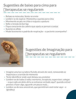 Sugestões de baixo para cima para
฀terapeutas se regularem
Relaxe os músculos, Sente-se ereto
Lembre-se de expirar; Mantenha o queixo para cima
Movimente os pés no chão e reajuste a postura
Solte a tensão da barriga
Fique consciente da cadeira que apoia as pernas e costas
Suavize os olhos
Mude levemente o padrão de respiração – o paciente acompanha?
Sugestões de Imaginação para
฀terapeutas se regularem
Imagine uma luz curadora ﬂuindo através de você, removendo as
impurezas e a tensão do momento
Tente identiﬁcar onde você deixou seu protetor
Lembre-se de todos à volta: mentores, terapeuta, supervisor, colegas
– o que cada um deles diria se estivesse sentado aqui?: quando estiver
prestes a fazer algo, aguarde um pouco mais…
Lembre-se de seus ancestrais, que permitiram você estar aqui – e
agradeça
 
