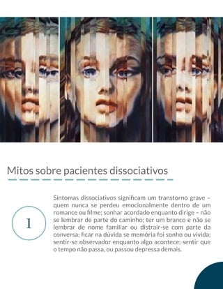 Mitos sobre pacientes dissociativos
1
Sintomas dissociativos signiﬁcam um transtorno grave –
quem nunca se perdeu emocionalmente dentro de um
romance ou ﬁlme; sonhar acordado enquanto dirige – não
se lembrar de parte do caminho; ter um branco e não se
lembrar de nome familiar ou distrair-se com parte da
conversa; ﬁcar na dúvida se memória foi sonho ou vivida;
sentir-se observador enquanto algo acontece; sentir que
o tempo não passa, ou passou depressa demais.
 