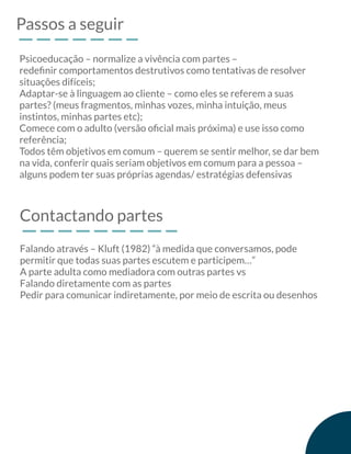 Passos a seguir
Psicoeducação – normalize a vivência com partes –
redeﬁnir comportamentos destrutivos como tentativas de resolver
situações difíceis;
Adaptar-se à linguagem ao cliente – como eles se referem a suas
partes? (meus fragmentos, minhas vozes, minha intuição, meus
instintos, minhas partes etc);
Comece com o adulto (versão oﬁcial mais próxima) e use isso como
referência;
Todos têm objetivos em comum – querem se sentir melhor, se dar bem
na vida, conferir quais seriam objetivos em comum para a pessoa –
alguns podem ter suas próprias agendas/ estratégias defensivas
Contactando partes
Falando através – Kluft (1982) “à medida que conversamos, pode
permitir que todas suas partes escutem e participem…”
A parte adulta como mediadora com outras partes vs
Falando diretamente com as partes
Pedir para comunicar indiretamente, por meio de escrita ou desenhos
 