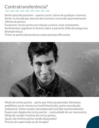 Contratransferência?
Sentir pena do paciente – querer curar/ salvar de qualquer maneira;
Sentir-se focado por excesso de traumas e sucessão aparentemente
inﬁnita de partes;
Favorecer certas partes em relação a outras, mais resistentes;
Sentimentos negativos Crônicos sobre o paciente (falta de progresso,
desesperança);
Tratar as partes dissociativas como pessoas diferentes
Medo de certas partes – parte que imita perpetrador (fantasias
pedóﬁlas), parte raivosa ou hostil (homicida), parte sexualizada
(sedutora), vítima sempre desamparada (suicida) (automutilante);
Espera por elogios de certas partes – necessidade de ser necessário;
Medo de caráter invasivo de certas partes;
Quais são minhas partes sendo disparadas?
Preciso de supervisão ou de terapia?
 