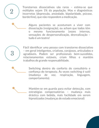 2
Transtornos dissociativos são raros – estima-se que
múltiplos sejam 1% da população. Mas e diagnósticos
incorretos (depressão, ansiedade, bipolaridade, psicose,
borderline), que não respondem a medicação.
3
Fácil identiﬁcar uma pessoa com transtorno dissociativo
– em geral inteligentes, criativos, corajosos, articulados e
agradáveis. Podem ser proﬁssionais bem-sucedidos,
relacionamentos estáveis, criam ﬁlhos e mantêm
trabalhos de grande responsabilidade.
Alguns pacientes se acostumam a viver com
dissociação (resignação), ou acham que todos têm
o mesmo funcionamento (vozes internas,
sensações de despersonalização, desrealização –
tudo é um teatro!
Switching dentro do conforto do consultório e
conﬁança do terapeuta. Às vezes switching é sutil
(mudança de voz, respiração, linguagem,
comportamento).
Mantêm-se em guarda para evitar detecção, com
estratégias compensatórias – mudança mais
drástica com bebida, mais facilidade em serem
hipnotizados (mudanças de estado emocional)
 