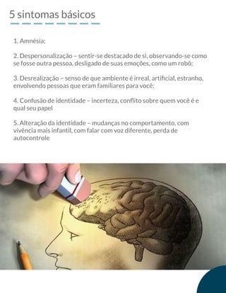 5 sintomas básicos
2. Despersonalização – sentir-se destacado de si, observando-se como
se fosse outra pessoa, desligado de suas emoções, como um robô;
3. Desrealização – senso de que ambiente é irreal, artiﬁcial, estranho,
envolvendo pessoas que eram familiares para você;
4. Confusão de identidade – incerteza, conﬂito sobre quem você é e
qual seu papel
5. Alteração da identidade – mudanças no comportamento, com
vivência mais infantil, com falar com voz diferente, perda de
autocontrole
1. Amnésia;
 