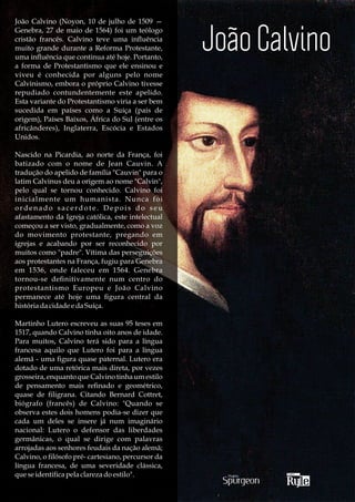 João Calvino (Noyon, 10 de julho de 1509 —
Genebra, 27 de maio de 1564) foi um teólogo
cristão francês. Calvino teve uma inuência
muito grande durante a Reforma Protestante,
uma inuência que continua até hoje. Portanto,
a forma de Protestantismo que ele ensinou e
viveu é conhecida por alguns pelo nome
Calvinismo, embora o próprio Calvino tivesse
repudiado contundentemente este apelido.
Esta variante do Protestantismo viria a ser bem
sucedida em países como a Suíça (país de
origem), Países Baixos, África do Sul (entre os
africânderes), Inglaterra, Escócia e Estados
Unidos.

Nascido na Picardia, ao norte da França, foi
batizado com o nome de Jean Cauvin. A
tradução do apelido de família "Cauvin" para o
latim Calvinus deu a origem ao nome "Calvin",
pelo qual se tornou conhecido. Calvino foi
inicialmente um humanista. Nunca foi
ordenado sacerdote. Depois do seu
afastamento da Igreja católica, este intelectual
começou a ser visto, gradualmente, como a voz
do movimento protestante, pregando em
igrejas e acabando por ser reconhecido por
muitos como "padre". Vítima das perseguições
aos protestantes na França, fugiu para Genebra
em 1536, onde faleceu em 1564. Genebra
tornou-se deﬁnitivamente num centro do
protestantismo Europeu e João Calvino
permanece até hoje uma ﬁgura central da
história da cidade e da Suíça.

Martinho Lutero escreveu as suas 95 teses em
1517, quando Calvino tinha oito anos de idade.
Para muitos, Calvino terá sido para a língua
francesa aquilo que Lutero foi para a língua
alemã - uma ﬁgura quase paternal. Lutero era
dotado de uma retórica mais direta, por vezes
grosseira, enquanto que Calvino tinha um estilo
de pensamento mais reﬁnado e geométrico,
quase de ﬁligrana. Citando Bernard Cottret,
biógrafo (francês) de Calvino: "Quando se
observa estes dois homens podia-se dizer que
cada um deles se insere já num imaginário
nacional: Lutero o defensor das liberdades
germânicas, o qual se dirige com palavras
arrojadas aos senhores feudais da nação alemã;
Calvino, o ﬁlósofo pré- cartesiano, percursor da
língua francesa, de uma severidade clássica,
que se identiﬁca pela clareza do estilo".
 