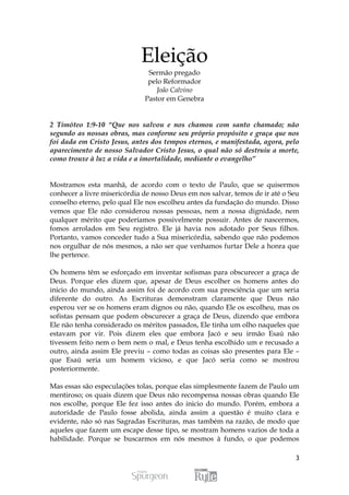 Eleição
                               Sermão pregado
                               pelo Reformador
                                 João Calvino
                              Pastor em Genebra


2 Timóteo 1:9-10 “Que nos salvou e nos chamou com santo chamado; não
segundo as nossas obras, mas conforme seu próprio propósito e graça que nos
foi dada em Cristo Jesus, antes dos tempos eternos, e manifestada, agora, pelo
aparecimento de nosso Salvador Cristo Jesus, o qual não só destruiu a morte,
como trouxe à luz a vida e a imortalidade, mediante o evangelho”


Mostramos esta manhã, de acordo com o texto de Paulo, que se quisermos
conhecer a livre misericórdia de nosso Deus em nos salvar, temos de ir até o Seu
conselho eterno, pelo qual Ele nos escolheu antes da fundação do mundo. Disso
vemos que Ele não considerou nossas pessoas, nem a nossa dignidade, nem
qualquer mérito que poderíamos possivelmente possuir. Antes de nascermos,
fomos arrolados em Seu registro. Ele já havia nos adotado por Seus filhos.
Portanto, vamos conceder tudo a Sua misericórdia, sabendo que não podemos
nos orgulhar de nós mesmos, a não ser que venhamos furtar Dele a honra que
lhe pertence.

Os homens têm se esforçado em inventar sofismas para obscurecer a graça de
Deus. Porque eles dizem que, apesar de Deus escolher os homens antes do
inicio do mundo, ainda assim foi de acordo com sua presciência que um seria
diferente do outro. As Escrituras demonstram claramente que Deus não
esperou ver se os homens eram dignos ou não, quando Ele os escolheu, mas os
sofistas pensam que podem obscurecer a graça de Deus, dizendo que embora
Ele não tenha considerado os méritos passados, Ele tinha um olho naqueles que
estavam por vir. Pois dizem eles que embora Jacó e seu irmão Esaú não
tivessem feito nem o bem nem o mal, e Deus tenha escolhido um e recusado a
outro, ainda assim Ele previu – como todas as coisas são presentes para Ele –
que Esaú seria um homem vicioso, e que Jacó seria como se mostrou
posteriormente.

Mas essas são especulações tolas, porque elas simplesmente fazem de Paulo um
mentiroso; os quais dizem que Deus não recompensa nossas obras quando Ele
nos escolhe, porque Ele fez isso antes do inicio do mundo. Porém, embora a
autoridade de Paulo fosse abolida, ainda assim a questão é muito clara e
evidente, não só nas Sagradas Escrituras, mas também na razão, de modo que
aqueles que fazem um escape desse tipo, se mostram homens vazios de toda a
habilidade. Porque se buscarmos em nós mesmos à fundo, o que podemos

                                                                              3
 