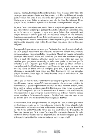 inicio do mundo, foi requisitado que Jesus Cristo fosse colocado entre nós e Ele,
para que fossemos escolhidos em Sua pessoa, pois Ele é o Filho mui amado:
quando Deus nos uniu a Ele, fez como Lhe aprouve. Vamos aprender a ir
diretamente a Jesus Cristo se nós quisermos não duvidar da eleição de Deus:
porque Ele é o verdadeiro espelho onde devemos contemplar nossa adoção.

Se Jesus Cristo é tirado de nós, então Deus é um juiz de pecadores, de modo
que não podemos esperar por qualquer bondade ou favor em Suas mãos, mas,
ao invés, esperar a vingança, porque sem Jesus Cristo, Sua majestade será
sempre terrível e temível para nós. Se ouvirmos menção ao seu propósito
duradouro, não podemos deixar de ter medo, como se já estivesse armado para
nos mergulhar na miséria. Mas quando sabemos que toda graça reside em Jesus
Cristo, então podemos estar certos de que Deus nos amou, embora fossemos
indignos.

Em segundo lugar, devemos notar que Paulo não fala simplesmente da eleição
de Deus, porque isso não nos deixaria acima de qualquer dúvida, mas, ao invés,
permaneceríamos na perplexidade e na angústia. Mas ele acrescenta o chamado,
pelo qual Deus tornou aberto Seu conselho, que antes era desconhecido para
nós, e o qual não podíamos alcançar. Como saberemos então que Deus nos
escolheu, para que possamos nos alegrar Nele, e nos gloriar da bondade que Ele
concedeu a nós? Aqueles que falam contra a eleição de Deus, deixam o
evangelho sozinho. Eles levam tudo o que Deus estendeu a nós, para nos levar
até Ele; Todos os meios que Ele designou para nós, e que soube que era
adequado e apropriado para nosso uso. Não devemos ir por esse caminho,
porque de acordo com a regra de Paulo, devemos conectar o chamado de Deus
com a eleição eterna.

Diz-se que Ele nos chamou, e então temos essa segunda palavra “chamado”. Por
isso, Deus nos chama: e como? Certamente, quando Lhe apraz nos certificar de
nossa eleição, a qual não poderíamos alcançar de outra maneira. Porque, como
diz o profeta Isaías e também o apóstolo Paulo, quem pode entrar no conselho
de Deus? Mas quando apraz a Deus comunicar a Si mesmo a nós familiarmente,
então recebemos o que sobrepuja o conhecimento de todos os homens, porque
temos uma boa e fiel testemunha, que é o Espírito Santo, que nos eleva acima
do mundo, e nos leva até aos maravilhosos segredos de Deus.

Não devemos falar precipitadamente da eleição de Deus, e dizer que somos
predestinados, a não ser se completamente seguros da nossa salvação. Não
devemos falar levianamente disso: se Deus nos tomou para sermos Seus filhos
ou não. Como então? Olhando para o que está estabelecido no Evangelho. Ali
Deus nos mostra que Ele é nosso Pai, e que Ele nos trará à herança da vida,
tendo nos marcado com o selo do Espírito Santo em nossos corações, que é um
testemunho indubitável da nossa salvação, se o recebemos por fé.



                                                                               5
 