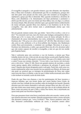 O evangelho é pregado a um grande número, que não obstante, são réprobos.
Sim, e Deus tem revelado e demonstrado que Ele os amaldiçoou, porque eles
não têm parte nem porção em Seu reino, pois eles resistem ao Evangelho, e
rejeitaram a graça que lhes é oferecida. Mas, quando recebemos a doutrina de
Deus, com obediência e fé, descansamos em Suas promessas e aceitamos a
oferta que Ele nos faz, para nos tomar por Seus filhos, isso, eu digo, é a certeza
da nossa eleição. Mas devemos salientar aqui, que quando temos conhecimento
da nossa salvação, quando Deus nos chamou e nos iluminou na fé do Seu
evangelho, isso não deve tornar nula a predestinação eterna que veio
anteriormente.

Há um grande número nestes dias que dirão: “Quem Deus escolheu, a não ser os
fiéis?” Eu concordo com isso, mas eles tiram uma maligna consequência disso e
dizem que a fé é a causa, sim, a primeira causa de nossa salvação. Se eles a
chamassem de causa intermediária, isso seria, certamente, verdadeiro, pois a
Escritura diz: “Pela graça sois salvos mediante a fé” (Ef 2:8). Mas devemos ir mais
alto, pois se eles atribuem a fé ao livre-arbítrio dos homens, eles blasfemam
contra Deus perversamente, e cometem um sacrilégio. Devemos ir ao que a
Escritura nos demonstra, a saber, que quando Deus nos dá a fé, devemos saber
que não somos capazes de receber o evangelho, a não ser que ele nos molde
pelo Espírito Santo.

Não é suficiente para nós ouvirmos a voz do homem, a menos que Deus
trabalhe dentro de nós, e fale em nós de uma forma secreta pelo Espírito Santo,
e a partir daí vem a fé. Mas qual é a causa disso? Por que a fé é dada a um e não
a outro? Lucas nos mostra, dizendo: “Creram todos os que haviam sido destinados
para a vida eterna.” (Atos 13: 48). Havia um grande número de ouvintes, e ainda
assim apenas alguns deles receberam a promessa da salvação. E quem eram
esses? Aqueles que foram designados para a salvação. Paulo fala, mais uma vez,
muito amplamente sobre esse assunto em sua epístola aos Efésios, de forma que
não pode ser possivel que os inimigos da predestinação de Deus não vejam
uma coisa tão clara e evidente, a não ser que o diabo tenha arrancado seus olhos
e eles tenham se tornado vazios de toda razão.

Paulo diz que Deus nos chamou, e nos fez participantes de Seus tesouros e
riquezas infinitas, que nos foram dadas por nosso Senhor Jesus Cristo, de
acordo com Sua vontade de nos escolher antes da fundação do mundo. Quando
dizemos que nós somos chamados à salvação, porque Deus nos deu a fé, não é
por não existir uma causa maior e quem quer que não vá até à eleição eterna de
Deus, toma um pouco do que é Dele, e reduz Sua honra. Isto é encontrado em
quase toda parte nas Escrituras Sagradas.

Para que possamos fazer uma breve conclusão sobre este assunto, vamos ver de
que maneira devemos nos manter. Quando perguntamos sobre a nossa salvação,
não devemos começar por “somos escolhidos?” Não. Nunca podemos subir tão
alto. Seríamos confundidos milhares de vezes, e teríamos nossos olhos

                                                                                 6
 