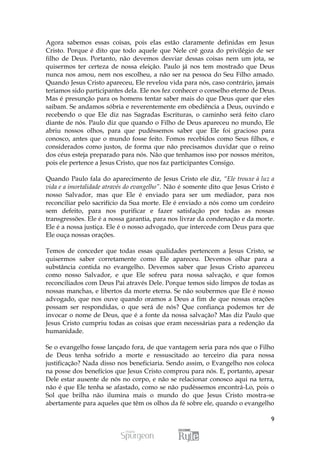 Agora sabemos essas coisas, pois elas estão claramente definidas em Jesus
Cristo. Porque é dito que todo aquele que Nele crê goza do privilégio de ser
filho de Deus. Portanto, não devemos desviar dessas coisas nem um jota, se
quisermos ter certeza de nossa eleição. Paulo já nos tem mostrado que Deus
nunca nos amou, nem nos escolheu, a não ser na pessoa do Seu Filho amado.
Quando Jesus Cristo apareceu, Ele revelou vida para nós, caso contrário, jamais
teríamos sido participantes dela. Ele nos fez conhecer o conselho eterno de Deus.
Mas é presunção para os homens tentar saber mais do que Deus quer que eles
saibam. Se andamos sóbria e reverentemente em obediência a Deus, ouvindo e
recebendo o que Ele diz nas Sagradas Escrituras, o caminho será feito claro
diante de nós. Paulo diz que quando o Filho de Deus apareceu no mundo, Ele
abriu nossos olhos, para que pudéssemos saber que Ele foi gracioso para
conosco, antes que o mundo fosse feito. Fomos recebidos como Seus filhos, e
considerados como justos, de forma que não precisamos duvidar que o reino
dos céus esteja preparado para nós. Não que tenhamos isso por nossos méritos,
pois ele pertence a Jesus Cristo, que nos faz participantes Consigo.

Quando Paulo fala do aparecimento de Jesus Cristo ele diz, “Ele trouxe à luz a
vida e a imortalidade através do evangelho”. Não é somente dito que Jesus Cristo é
nosso Salvador, mas que Ele é enviado para ser um mediador, para nos
reconciliar pelo sacrifício da Sua morte. Ele é enviado a nós como um cordeiro
sem defeito, para nos purificar e fazer satisfação por todas as nossas
transgressões. Ele é a nossa garantia, para nos livrar da condenação e da morte.
Ele é a nossa justiça. Ele é o nosso advogado, que intercede com Deus para que
Ele ouça nossas orações.

Temos de conceder que todas essas qualidades pertencem a Jesus Cristo, se
quisermos saber corretamente como Ele apareceu. Devemos olhar para a
substância contida no evangelho. Devemos saber que Jesus Cristo apareceu
como nosso Salvador, e que Ele sofreu para nossa salvação, e que fomos
reconciliados com Deus Pai através Dele. Porque temos sido limpos de todas as
nossas manchas, e libertos da morte eterna. Se não soubermos que Ele é nosso
advogado, que nos ouve quando oramos a Deus a fim de que nossas orações
possam ser respondidas, o que será de nós? Que confiança podemos ter de
invocar o nome de Deus, que é a fonte da nossa salvação? Mas diz Paulo que
Jesus Cristo cumpriu todas as coisas que eram necessárias para a redenção da
humanidade.

Se o evangelho fosse lançado fora, de que vantagem seria para nós que o Filho
de Deus tenha sofrido a morte e ressuscitado ao terceiro dia para nossa
justificação? Nada disso nos beneficiaria. Sendo assim, o Evangelho nos coloca
na posse dos benefícios que Jesus Cristo comprou para nós. E, portanto, apesar
Dele estar ausente de nós no corpo, e não se relacionar conosco aqui na terra,
não é que Ele tenha se afastado, como se não pudéssemos encontrá-Lo, pois o
Sol que brilha não ilumina mais o mundo do que Jesus Cristo mostra-se
abertamente para aqueles que têm os olhos da fé sobre ele, quando o evangelho

                                                                                9
 