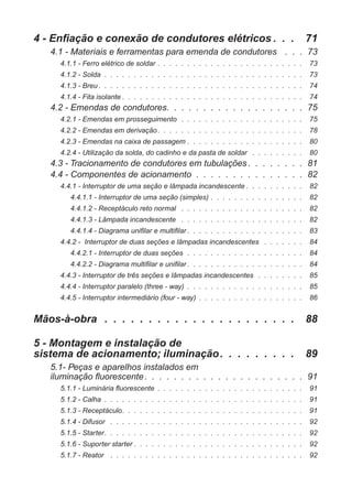 4 - Enfiação e conexão de condutores elétricos . . . 71
4.1 - Materiais e ferramentas para emenda de condutores . . . 73
4.1.1 - Ferro elétrico de soldar . . . . . . . . . . . . . . . . . . . . . . . . . 73
4.1.2 - Solda . . . . . . . . . . . . . . . . . . . . . . . . . . . . . . . . . . 73
4.1.3 - Breu . . . . . . . . . . . . . . . . . . . . . . . . . . . . . . . . . . . 74
4.1.4 - Fita isolante . . . . . . . . . . . . . . . . . . . . . . . . . . . . . . . 74
4.2 - Emendas de condutores. . . . . . . . . . . . . . . . . . . 75
4.2.1 - Emendas em prosseguimento . . . . . . . . . . . . . . . . . . . . . 75
4.2.2 - Emendas em derivação. . . . . . . . . . . . . . . . . . . . . . . . . 78
4.2.3 - Emendas na caixa de passagem . . . . . . . . . . . . . . . . . . . . 80
4.2.4 - Utilização da solda, do cadinho e da pasta de soldar . . . . . . . . . 80
4.3 - Tracionamento de condutores em tubulações . . . . . . . . 81
4.4 - Componentes de acionamento . . . . . . . . . . . . . . . 82
4.4.1 - Interruptor de uma seção e lâmpada incandescente . . . . . . . . . . 82
4.4.1.1 - Interruptor de uma seção (simples) . . . . . . . . . . . . . . . . 82
4.4.1.2 - Receptáculo reto normal . . . . . . . . . . . . . . . . . . . . . 82
4.4.1.3 - Lâmpada incandescente . . . . . . . . . . . . . . . . . . . . . 82
4.4.1.4 - Diagrama unifilar e multifilar . . . . . . . . . . . . . . . . . . . . 83
4.4.2 - Interruptor de duas seções e lâmpadas incandescentes . . . . . . . 84
4.4.2.1 - Interruptor de duas seções . . . . . . . . . . . . . . . . . . . . 84
4.4.2.2 - Diagrama multifilar e unifilar . . . . . . . . . . . . . . . . . . . . 84
4.4.3 - Interruptor de três seções e lâmpadas incandescentes . . . . . . . . 85
4.4.4 - Interruptor paralelo (three - way) . . . . . . . . . . . . . . . . . . . . 85
4.4.5 - Interruptor intermediário (four - way) . . . . . . . . . . . . . . . . . . 86
Mãos-à-obra . . . . . . . . . . . . . . . . . . . . . . 88
5 - Montagem e instalação de
sistema de acionamento; iluminação. . . . . . . . . 89
5.1- Peças e aparelhos instalados em
iluminação fluorescente. . . . . . . . . . . . . . . . . . . . . . 91
5.1.1 - Luminária fluorescente . . . . . . . . . . . . . . . . . . . . . . . . . 91
5.1.2 - Calha . . . . . . . . . . . . . . . . . . . . . . . . . . . . . . . . . . 91
5.1.3 - Receptáculo. . . . . . . . . . . . . . . . . . . . . . . . . . . . . . . 91
5.1.4 - Difusor . . . . . . . . . . . . . . . . . . . . . . . . . . . . . . . . . 92
5.1.5 - Starter. . . . . . . . . . . . . . . . . . . . . . . . . . . . . . . . . . 92
5.1.6 - Suporter starter . . . . . . . . . . . . . . . . . . . . . . . . . . . . . 92
5.1.7 - Reator . . . . . . . . . . . . . . . . . . . . . . . . . . . . . . . . . 92
 