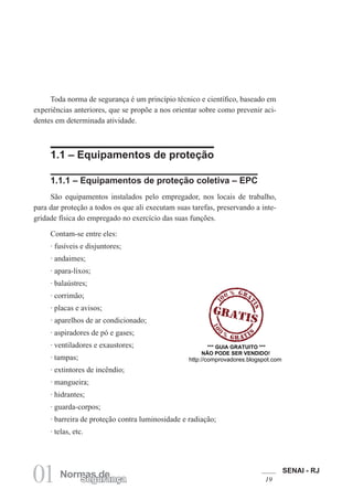 SENAI - RJ
1901 Normas deSegurança
Toda norma de segurança é um princípio técnico e científico, baseado em
experiências anteriores, que se propõe a nos orientar sobre como prevenir aci-
dentes em determinada atividade.
1.1 – Equipamentos de proteção
1.1.1 – Equipamentos de proteção coletiva – EPC
São equipamentos instalados pelo empregador, nos locais de trabalho,
para dar proteção a todos os que ali executam suas tarefas, preservando a inte-
gridade física do empregado no exercício das suas funções.
Contam-se entre eles:
· fusíveis e disjuntores;
· andaimes;
· apara-lixos;
· balaústres;
· corrimão;
· placas e avisos;
· aparelhos de ar condicionado;
· aspiradores de pó e gases;
· ventiladores e exaustores;
· tampas;
· extintores de incêndio;
· mangueira;
· hidrantes;
· guarda-corpos;
· barreira de proteção contra luminosidade e radiação;
· telas, etc.
*** GUIA GRATUITO ***
NÃO PODE SER VENDIDO!
http://comprovadores.blogspot.com
 