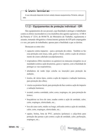 SENAI - RJ
20 01 Normas deSegurança
1.1.2 – Equipamentos de proteção individual – EPI
São equipamentos de uso pessoal, cuja finalidade é proteger o trabalhador
contra os efeitos incomodativos e/ou insalubres dos agentes agressivos. A NR-6
da Portaria nº 3214, de 08/06/78, do Ministério do Trabalho, regulamenta o
assunto, tornando obrigatório o fornecimento gratuito do EPI pelo empregador
e o uso, por parte do trabalhador, apenas para a finalidade a que se destina.
Destacam-se entre eles:
• capacete contra impactos – para a proteção do crânio. Também se faz
essa proteção com touca, rede, gorro e boné, contra a ação de arranca-
mento do couro cabeludo (escalpelamento);
• respiradores (filtro mecânico ou químico) ou máscaras (oxigênio ou ar
mandado) contra a ação de poeiras, gases e vapores, com a finalidade de
proteger as vias respiratórias;
• abafadores de ruído (tipo concha ou inserção) para proteção da
audição;
• óculos, de vários tipos, contra a ação de impacto e radiação luminosa,
para proteção dos olhos;
• viseira ou protetor facial, para proteção da face contra a ação de impacto
e radiação luminosa;
• avental, contra a umidade, calor, cores, respingos, etc. para proteção do
tronco;
• braçadeiras ou luva de cano, usadas contra a ação de umidade, calor,
corte, respingos, eletricidade, etc.;
• luva de cano curto, médio ou longo, utilizada contra a ação de umidade,
calor, corte, respingos, eletricidade, etc.;
• sapato, botina, bota de PVC, perneira (polainas) e calça-bota para
proteção das pernas e pés contra a ação de umidade, calor, perfuração,
respingos, etc.;
A sua vida pode depender do bom estado desses equipamentos. Portanto, zele por
eles.
 