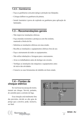 SENAI - RJ
2301 Normas deSegurança
1.2.5 – Gambiarras
– Faça as gambiarras com pino (plug) e proteção nas lâmpadas.
– Coloque defletor na gambiarra de pintura.
– Instale luminária à prova de explosão na gambiarra para aplicação de
laminados.
1.3 – Recomendações gerais
– Não improvise instalações elétricas.
– Faça emendas resistentes e proteja-as com fita isolante,
mantendo a bitola do fio.
– Substitua as instalações elétricas em mau estado.
– Recolha as instalações e equipamentos elétricos fora de uso.
– Faça o aterramento de todos os equipamentos.
– Não utilize tubulações e ferragens para o aterramento.
– Avise os trabalhadores antes de desligar um circuito.
– Verifique as instalações das máquinas e equipamentos antes
do início das atividades.
– Conserve as suas ferramentas de trabalho em bom estado.
1.4 – Fontes de
choque elétrico
Se você tocar na carcaça do motor,
tomará um choque. Servirá, portanto,
de caminho para a corrente de fuga.
Essa situação está totalmente fora
das previsões, devido ao alto grau de
perigo que a envolve; pode, inclusive,
ser fatal.
 
