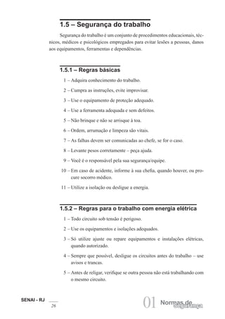 SENAI - RJ
26 01 Normas deSegurança
1.5 – Segurança do trabalho
Segurança do trabalho é um conjunto de procedimentos educacionais, téc-
nicos, médicos e psicológicos empregados para evitar lesões a pessoas, danos
aos equipamentos, ferramentas e dependências.
1.5.1 – Regras básicas
1 – Adquira conhecimento do trabalho.
2 – Cumpra as instruções, evite improvisar.
3 – Use o equipamento de proteção adequado.
4 – Use a ferramenta adequada e sem defeitos.
5 – Não brinque e não se arrisque à toa.
6 – Ordem, arrumação e limpeza são vitais.
7 – As falhas devem ser comunicadas ao chefe, se for o caso.
8 – Levante pesos corretamente – peça ajuda.
9 – Você é o responsável pela sua segurança/equipe.
10 – Em caso de acidente, informe à sua chefia, quando houver, ou pro-
cure socorro médico.
11 – Utilize a isolação ou desligue a energia.
1.5.2 – Regras para o trabalho com energia elétrica
1 – Todo circuito sob tensão é perigoso.
2 – Use os equipamentos e isolações adequados.
3 – Só utilize ajuste ou repare equipamentos e instalações elétricas,
quando autorizado.
4 – Sempre que possível, desligue os circuitos antes do trabalho – use
avisos e trancas.
5 – Antes de religar, verifique se outra pessoa não está trabalhando com
o mesmo circuito.
 
