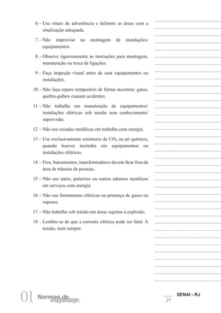SENAI - RJ
2701 Normas deSegurança
6 – Use sinais de advertência e delimite as áreas com a
sinalização adequada.
7 – Não improvise na montagem de instalações/
equipamentos.
8 – Observe rigorosamente as instruções para montagem,
manutenção ou troca de ligações.
9 – Faça inspeção visual antes de usar equipamentos ou
instalações.
10 – Não faça reparo temporário de forma incorreta: gatos,
quebra-galhos causam acidentes.
11 – Não trabalhe em manutenção de equipamentos/
instalações elétricas sob tensão sem conhecimento/
supervisão.
12 – Não use escadas metálicas em trabalho com energia.
13 – Use exclusivamente extintores de CO2 ou pó químico,
quando houver incêndio em equipamentos ou
instalações elétricas.
14 – Fios, barramentos, transformadores devem ficar fora da
área de trânsito de pessoas.
15 – Não use anéis, pulseiras ou outros adornos metálicos
em serviços com energia.
16 – Não use ferramentas elétricas na presença de gases ou
vapores.
17 – Não trabalhe sob tensão em áreas sujeitas à explosão.
18 – Lembre-se de que a corrente elétrica pode ser fatal. A
tensão, nem sempre.
 