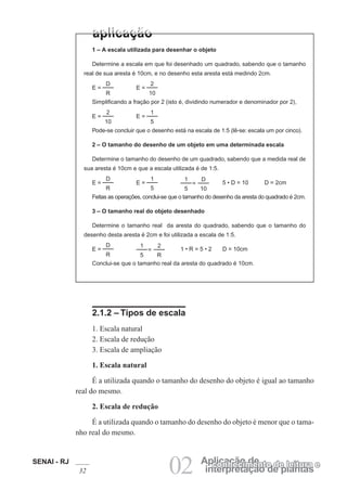 SENAI - RJ
32 02 interpretação de plantas
Aplicação deconhecimento de leitura e
1 – A escala utilizada para desenhar o objeto
Determine a escala em que foi desenhado um quadrado, sabendo que o tamanho
real de sua aresta é 10cm, e no desenho esta aresta está medindo 2cm.
D
R
E =
2
10
E =
Simplificando a fração por 2 (isto é, dividindo numerador e denominador por 2),
2
10
E =
1
5
E =
Pode-se concluir que o desenho está na escala de 1:5 (lê-se: escala um por cinco).
2 – O tamanho do desenho de um objeto em uma determinada escala
Determine o tamanho do desenho de um quadrado, sabendo que a medida real de
sua aresta é 10cm e que a escala utilizada é de 1:5.
D
R
E =
1
5
E =
D
10
=
1
5
5 • D = 10 D = 2cm
Feitas as operações, conclui-se que o tamanho do desenho da aresta do quadrado é 2cm.
3 – O tamanho real do objeto desenhado
Determine o tamanho real da aresta do quadrado, sabendo que o tamanho do
desenho desta aresta é 2cm e foi utilizada a escala de 1:5.
D
R
E =
2
R
=
1
5
1 • R = 5 • 2 D = 10cm
Conclui-se que o tamanho real da aresta do quadrado é 10cm.
2.1.2 – Tipos de escala
1. Escala natural
2. Escala de redução
3. Escala de ampliação
1. Escala natural
É a utilizada quando o tamanho do desenho do objeto é igual ao tamanho
real do mesmo.
2. Escala de redução
É a utilizada quando o tamanho do desenho do objeto é menor que o tama-
nho real do mesmo.
 