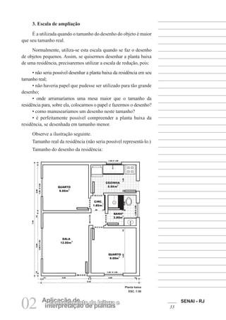 SENAI - RJ
3302 interpretação de plantas
Aplicação deconhecimento de leitura e
3. Escala de ampliação
É a utilizada quando o tamanho do desenho do objeto é maior
que seu tamanho real.
Normalmente, utiliza-se esta escala quando se faz o desenho
de objetos pequenos. Assim, se quisermos desenhar a planta baixa
de uma residência, precisaremos utilizar a escala de redução, pois:
• não seria possível desenhar a planta baixa da residência em seu
tamanho real;
• não haveria papel que pudesse ser utilizado para tão grande
desenho;
• onde arrumaríamos uma mesa maior que o tamanho da
residência para, sobre ela, colocarmos o papel e fazermos o desenho?
• como manusearíamos um desenho neste tamanho?
• é perfeitamente possível compreender a planta baixa da
residência, se desenhada em tamanho menor.
Observe a ilustração seguinte.
Tamanho real da residência (não seria possível representá-lo.)
Tamanho do desenho da residência:
Planta baixa
ESC. 1:50
 