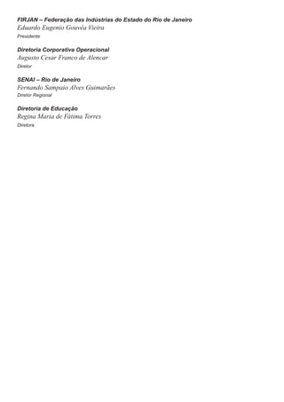 FIRJAN – Federação das Indústrias do Estado do Rio de Janeiro
Eduardo Eugenio Gouvêa Vieira
Presidente
Diretoria Corporativa Operacional
Augusto Cesar Franco de Alencar
Diretor
SENAI – Rio de Janeiro
Fernando Sampaio Alves Guimarães
Diretor Regional
Diretoria de Educação
Regina Maria de Fátima Torres
Diretora
 