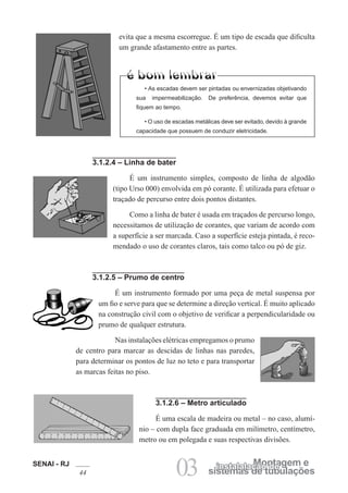 SENAI - RJ
44 03 sistemas de tubulações
Montagem einstalalação de
3.1.2.4 – Linha de bater
É um instrumento simples, composto de linha de algodão
(tipo Urso 000) envolvida em pó corante. É utilizada para efetuar o
traçado de percurso entre dois pontos distantes.
Como a linha de bater é usada em traçados de percurso longo,
necessitamos de utilização de corantes, que variam de acordo com
a superfície a ser marcada. Caso a superfície esteja pintada, é reco-
mendado o uso de corantes claros, tais como talco ou pó de giz.
3.1.2.5 – Prumo de centro
É um instrumento formado por uma peça de metal suspensa por
um fio e serve para que se determine a direção vertical. É muito aplicado
na construção civil com o objetivo de verificar a perpendicularidade ou
prumo de qualquer estrutura.
Nas instalações elétricas empregamos o prumo
de centro para marcar as descidas de linhas nas paredes,
para determinar os pontos de luz no teto e para transportar
as marcas feitas no piso.
3.1.2.6 – Metro articulado
É uma escala de madeira ou metal – no caso, alumí-
nio – com dupla face graduada em milímetro, centímetro,
metro ou em polegada e suas respectivas divisões.
evita que a mesma escorregue. É um tipo de escada que dificulta
um grande afastamento entre as partes.
• As escadas devem ser pintadas ou envernizadas objetivando
sua impermeabilização. De preferência, devemos evitar que
fiquem ao tempo.
• O uso de escadas metálicas deve ser evitado, devido à grande
capacidade que possuem de conduzir eletricidade.
 