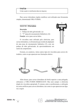 SENAI - RJ
56 03 sistemas de tubulações
Montagem einstalalação de
O óleo usado é o lubrificante (óleo de máquina).
Para curvar eletrodutos rígidos metálicos será utilizada uma ferramenta
simples, denominada VIRA-TUBOS.
3.2.2.1.9 – Vira-tubos
Descrição
1 – Pedaço de tubo galvanizado. (a)
2 – “T” (peça de encanamento hidráulico). (b)
Função: serve para curvar tubos.
O vira-tubos mais utilizado pelo eletricista, para
curvar eletrodutos, é a ferramenta que resulta da adaptação
de uma peça de encanamento hidráulico (T), com um
pedaço de tubo galvanizado, de aproximadamente um
metro de comprimento.
Existem, no comércio, vários outros tipos de vira-tubos para curvar ele-
trodutos, como os que aparecem nas ilustrações abaixo:
Além desses, para curvar eletrodutos de bitola superior a uma polegada,
utilizamos o VIRA-TUBOS HIDRÁULICO. Mas nem sempre o eletricista
dispõe do vira-tubos apropriado. É comum, entre os profissionais, a utilização
de certos artifícios para curvar eletrodutos, tais como os que aparecem nas figu-
ras a seguir.
b
a
 