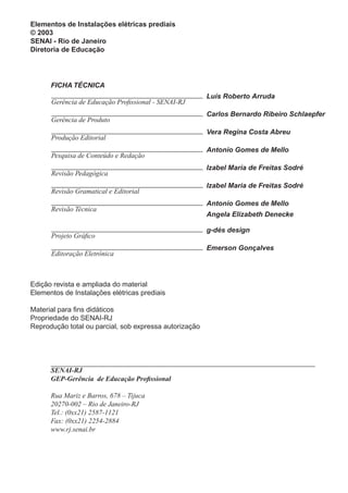 Elementos de Instalações elétricas prediais
© 2003
SENAI - Rio de Janeiro
Diretoria de Educação
Gerência de Educação Profissional - SENAI-RJ
Luís Roberto Arruda
Produção Editorial
Vera Regina Costa Abreu
Gerência de Produto
Carlos Bernardo Ribeiro Schlaepfer
Pesquisa de Conteúdo e Redação
Antonio Gomes de Mello
Revisão Pedagógica
Izabel Maria de Freitas Sodré
Revisão Gramatical e Editorial
Izabel Maria de Freitas Sodré
Revisão Técnica
Antonio Gomes de Mello
Angela Elizabeth Denecke
Projeto Gráfico
g-dés design
Editoração Eletrônica
Emerson Gonçalves
FICHA TÉCNICA
Edição revista e ampliada do material
Elementos de Instalações elétricas prediais
Material para fins didáticos
Propriedade do SENAI-RJ
Reprodução total ou parcial, sob expressa autorização
SENAI-RJ
GEP-Gerência de Educação Profissional
Rua Mariz e Barros, 678 – Tijuca
20270-002 – Rio de Janeiro-RJ
Tel.: (0xx21) 2587-1121
Fax: (0xx21) 2254-2884
www.rj.senai.br
 