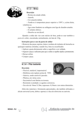 SENAI - RJ
74 04 Enfiação e conexão decondutores elétricos
4.1.3 – Breu
Descrição
– Resina em estado sólido.
– Amorfa.
– Cor amarelo-âmbar.
– Funde-se à temperatura pouco superior a 150ºC e, acima desta,
volatiliza-se.
– Age como fundente na soldagem com liga de chumbo-estanho.
– É isolante elétrico.
– Dissolve-se em álcool.
Quando a solda não vier com núcleo de breu, pode-se usar também a
pasta de soldar, encontrada, normalmente, em lata de 110g.
Instruções para o uso da pasta de soldar
• Remover das peças sujeiras, tintas e resíduos de isolantes de borracha ou
quaisquer matérias estranhas, usando lixa, lima ou escarificador.
• Aplicar a pasta diretamente sobre a superfície a ser soldada.
•Aquecer a peça o suficiente para que a solda se espalhe rápida e prontamente.
• Deixar esfriar.
• Limpar a peça.
4.1.4 – Fita isolante
Descrição
– Flexível, maleável, impermeável.
– Dielétrica com ruptura acima de 750V.
– Adesiva, sendo sensível à pressão.
– Plástica, em várias cores.
– Seccionável com lâmina ou tesoura.
– Resistente à umidade e a agentes corrosivos.
– Em rolo de 19mm X 20m; espessura: 0,19mm e em outras dimensões.
Além dos materiais e ferramenta apresentados, são também utilizados o
alicate universal (corta, dobra e aperta) e a faca de eletricista ou canivete.
 