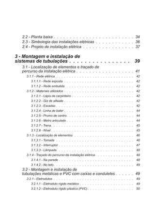 2.2 - Planta baixa . . . . . . . . . . . . . . . . . . . . . . . . . 34
2.3 - Simbologia das instalações elétricas . . . . . . . . . . . . 36
2.4 - Projeto de instalação elétrica . . . . . . . . . . . . . . . . 37
3 - Montagem e instalação de
sistemas de tubulações . . . . . . . . . . . . . . . . 39
3.1 - Localização de elementos e traçado de
percurso da instalação elétrica . . . . . . . . . . . . . . . . . . 41
3.1.1 - Rede elétrica . . . . . . . . . . . . . . . . . . . . . . . . . . . . . . 42
3.1.1.1 - Rede exposta . . . . . . . . . . . . . . . . . . . . . . . . . . . 42
3.1.1.2 - Rede embutida . . . . . . . . . . . . . . . . . . . . . . . . . . 42
3.1.2 - Materiais utilizados . . . . . . . . . . . . . . . . . . . . . . . . . . . 42
3.1.2.1 - Lápis de carpinteiro . . . . . . . . . . . . . . . . . . . . . . . . 42
3.1.2.2 - Giz de alfaiate . . . . . . . . . . . . . . . . . . . . . . . . . . . 42
3.1.2.3 - Escadas . . . . . . . . . . . . . . . . . . . . . . . . . . . . . . 42
3.1.2.4 - Linha de bater . . . . . . . . . . . . . . . . . . . . . . . . . . . 44
3.1.2.5 - Prumo de centro. . . . . . . . . . . . . . . . . . . . . . . . . . 44
3.1.2.6 - Metro articulado . . . . . . . . . . . . . . . . . . . . . . . . . . 44
3.1.2.7 - Trena. . . . . . . . . . . . . . . . . . . . . . . . . . . . . . . . 45
3.1.2.8 - Nível . . . . . . . . . . . . . . . . . . . . . . . . . . . . . . . . 45
3.1.3 - Localização de elementos . . . . . . . . . . . . . . . . . . . . . . . 46
3.1.3.1 - Tomada . . . . . . . . . . . . . . . . . . . . . . . . . . . . . . 46
3.1.3.2 - Interruptor . . . . . . . . . . . . . . . . . . . . . . . . . . . . . 47
3.1.3.3 - Lâmpada. . . . . . . . . . . . . . . . . . . . . . . . . . . . . . 48
3.1.4 - Traçado do percurso da instalação elétrica . . . . . . . . . . . . . . . 48
3.1.4.1 - Na parede . . . . . . . . . . . . . . . . . . . . . . . . . . . . . 48
3.1.4.2 - No teto. . . . . . . . . . . . . . . . . . . . . . . . . . . . . . . 49
3.2 - Montagem e instalação de
tubulações metálicas e PVC com caixas e conduletes . . . . . . 49
3.2.1 - Eletrodutos . . . . . . . . . . . . . . . . . . . . . . . . . . . . . . . 49
3.2.1.1 - Eletroduto rígido metálico . . . . . . . . . . . . . . . . . . . . . 49
3.2.1.2 - Eletroduto rígido plástico (PVC) . . . . . . . . . . . . . . . . . . 50
 