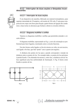 SENAI - RJ
84 04 Enfiação e conexão decondutores elétricos
4.4.2 – Interruptor de duas seções e lâmpadas incan-
descentes
4.4.2.1 – Interruptor de duas seções
É um dispositivo de manobra, fabricado em material termoplástico, para
suportar intensidade de 10 ampères, sob tensão de 250 volts. É uma peça com-
posta de um corpo com furos para fixação, quatro bornes de ligação dos condu-
tores e duas teclas ou alavancas que fecham e abrem os circuitos elétricos.
4.4.2.2 – Diagrama multifilar e unifilar
Vejamos os diagramas multifilar e unifilar, que permitirão entender o cir-
cuito elétrico.
O diagrama multifilar, representado na Fig. a, serve de orientação ao pro-
fissional para fazer ligações, mostrando como o circuito funciona.
Em dois bornes serão ligados os fios de retorno ou volta; em um terceiro,
será ligado o fio fase, que fará “ponte” com o quarto (em negrito).
A distância dos pontos de luz para a parede corresponde à metade da
distância entre os pontos de luz. No exemplo dado, os pontos de luz próximos
à parede ficarão 1,5m afastados da mesma e, entre eles, a distância será de 3m.
Isso significará uma boa uniformidade de iluminação. A Fig. b ilustra como
ficarão os pontos de luz.
Fig. a Fig. b
 